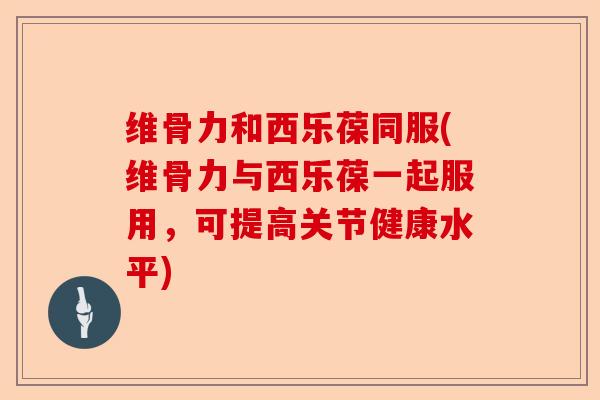 维骨力和西乐葆同服(维骨力与西乐葆一起服用，可提高关节健康水平)
