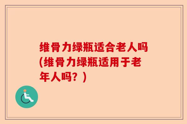 维骨力绿瓶适合老人吗(维骨力绿瓶适用于老年人吗？)