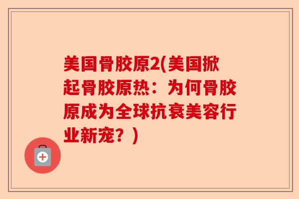 美国骨胶原2(美国掀起骨胶原热：为何骨胶原成为全球抗衰美容行业新宠？)