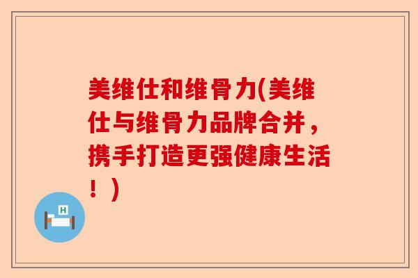 美维仕和维骨力(美维仕与维骨力品牌合并，携手打造更强健康生活！)