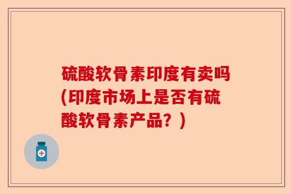 硫酸软骨素印度有卖吗(印度市场上是否有硫酸软骨素产品？)