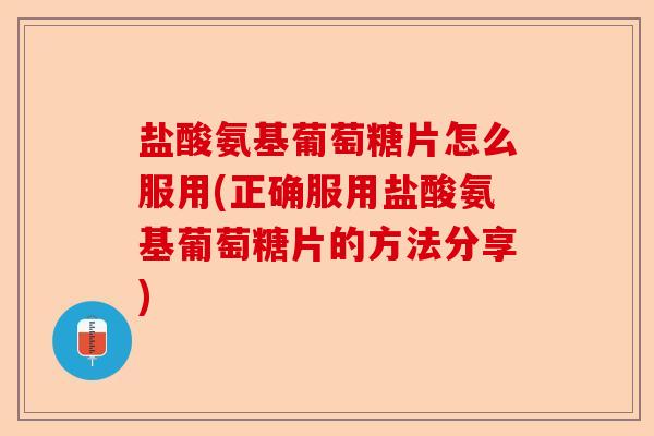 盐酸氨基葡萄糖片怎么服用(正确服用盐酸氨基葡萄糖片的方法分享)
