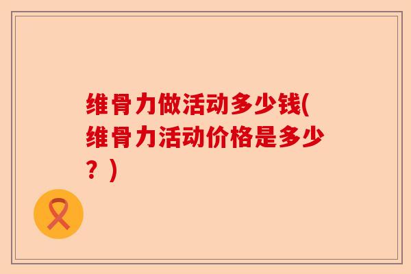 维骨力做活动多少钱(维骨力活动价格是多少？)