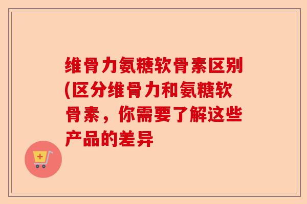 维骨力氨糖软骨素区别(区分维骨力和氨糖软骨素，你需要了解这些产品的差异