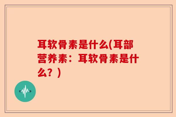 耳软骨素是什么(耳部营养素：耳软骨素是什么？)