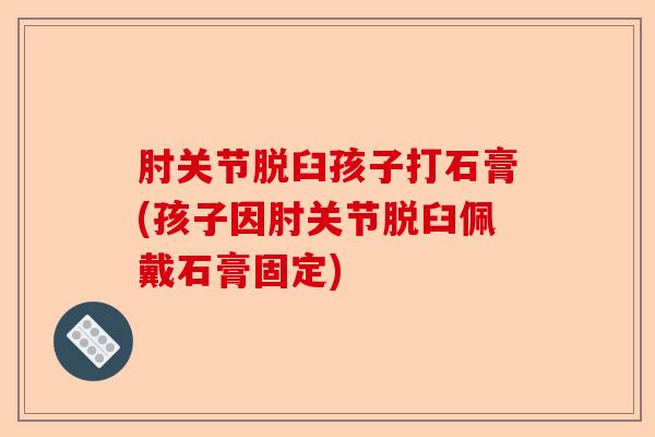 肘关节脱臼孩子打石膏(孩子因肘关节脱臼佩戴石膏固定)