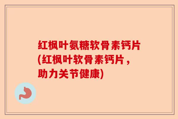 红枫叶氨糖软骨素钙片(红枫叶软骨素钙片，助力关节健康)