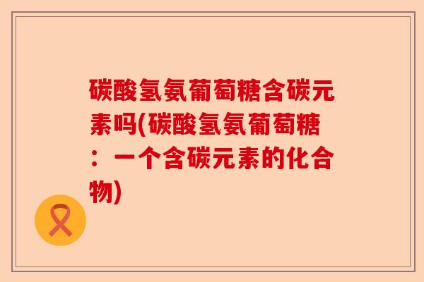 碳酸氢氨葡萄糖含碳元素吗(碳酸氢氨葡萄糖：一个含碳元素的化合物)