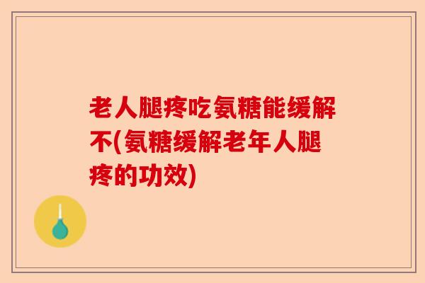 老人腿疼吃氨糖能缓解不(氨糖缓解老年人腿疼的功效)